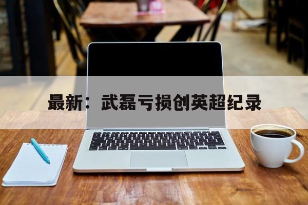 最新：武磊亏损创英超纪录(武磊被国家正式任命了吗中超补赛场)|Choice真人平台